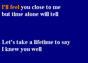 I'll feel you close to me
but time alone will tell

Let's take a lifetime to say
I knew you well