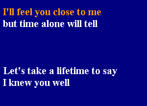 I'll feel you close to me
but time alone will tell

Let's take a lifetime to say
I knew you well