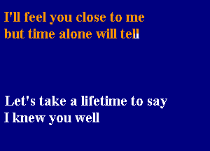 I'll feel you close to me
but time alone will tell

Let's take a lifetime to say
I knew you well