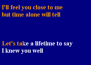 I'll feel you close to me
but time alone will tell

Let's take a lifetime to say
I knew you well