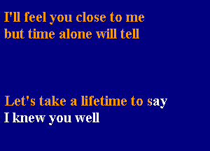 I'll feel you close to me
but time alone will tell

Let's take a lifetime to say
I knew you well