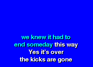 we knew it had to
end someday this way
Yes ifs over
the kicks are gone