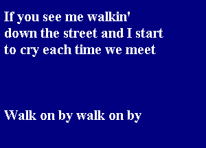 If you see me walkin'
down the street and I start
to cry each time we meet

Walk on by walk on by