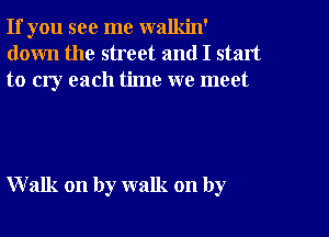 If you see me walkin'
down the street and I start
to cry each time we meet

Walk on by walk on by