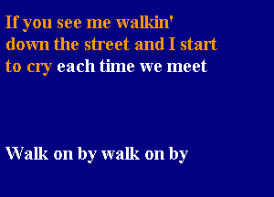 If you see me walkin'
down the street and I start
to cry each time we meet

Walk on by walk on by