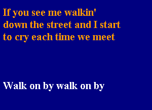 If you see me walkin'
down the street and I start
to cry each time we meet

Walk on by walk on by