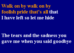 Walk on by walk on by
foolish pride that's all that
I have left so let me hide

The tears and the sadness you
gave me When you said goodbye