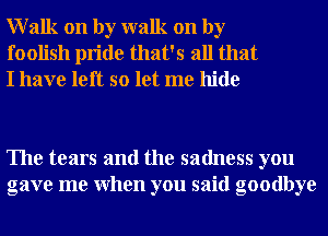 Walk on by walk on by
foolish pride that's all that
I have left so let me hide

The tears and the sadness you
gave me When you said goodbye