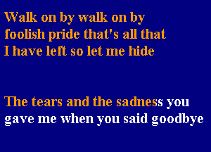 Walk on by walk on by
foolish pride that's all that
I have left so let me hide

The tears and the sadness you
gave me When you said goodbye