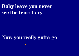 Baby leave you never
see the tears I cry

Now you really gotta go

I