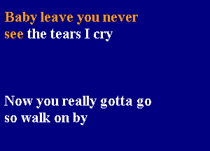 Baby leave you never
see the tears I cry

Now you really gotta go
so walk on by