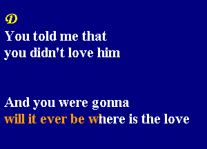 (D

You told me that
you didn't love him

And you were gonna
will it ever be where is the love