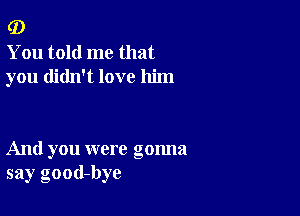 (D

You told me that
you didn't love him

And you were gonna
say good-bye