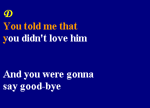 (D

You told me that
you didn't love him

And you were gonna
say good-bye