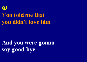 (D

You told me that
you didn't love him

And you were gonna
say good-bye