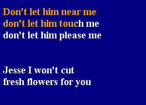 Don't let him near me
don't let him touch me
don't let him please me

J esse I won't cut
fresh flowers for you