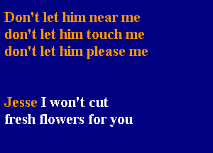 Don't let him near me
don't let him touch me
don't let him please me

J esse I won't cut
fresh flowers for you