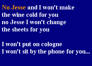 No Jesse and I won't make
the Wine cold for you

no J esse I won't change
the sheets for you

I won't put on cologne
I won't sit by the phone for you...