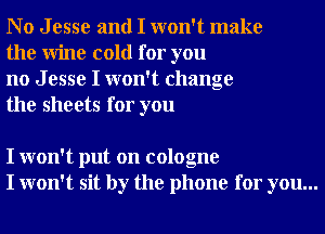 No Jesse and I won't make
the Wine cold for you

no J esse I won't change
the sheets for you

I won't put on cologne
I won't sit by the phone for you...