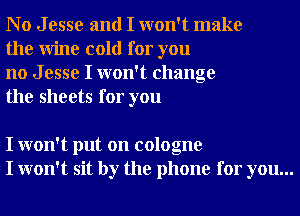 No Jesse and I won't make
the Wine cold for you

no J esse I won't change
the sheets for you

I won't put on cologne
I won't sit by the phone for you...