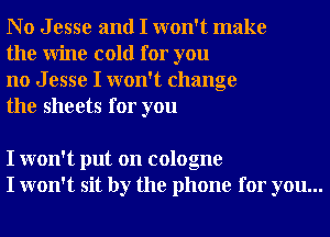 No Jesse and I won't make
the Wine cold for you

no J esse I won't change
the sheets for you

I won't put on cologne
I won't sit by the phone for you...