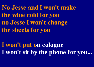 No Jesse and I won't make
the Wine cold for you

no J esse I won't change
the sheets for you

I won't put on cologne
I won't sit by the phone for you...