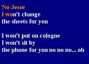 N o J esse
I won't change
the sheets for you

I won't put on cologne
I won't sit by
the phone for you no no no... 011