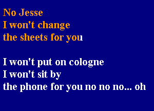 N o J esse
I won't change
the sheets for you

I won't put on cologne
I won't sit by
the phone for you no no no... 011