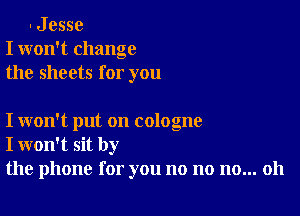 . J esse
I won't change
the sheets for you

I won't put on cologne
I won't sit by
the phone for you no no no... 011