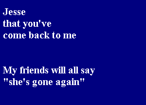 J esse
that you've
come back to me

My friends will all say
she's gone again