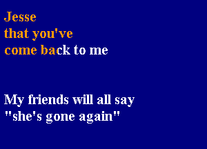 J esse
that you've
come back to me

My friends will all say
she's gone again