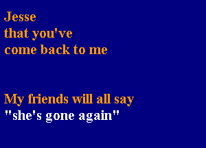 J esse
that you've
come back to me

My friends will all say
she's gone again