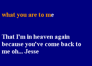 what you are to me

That I'm in heaven again
because you've come back to
me oh... Jesse