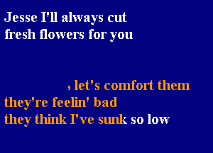 J esse I'll always cut
fresh flowers for you

. let's comfort them
they're feelin' bad
they think I've sunk so low