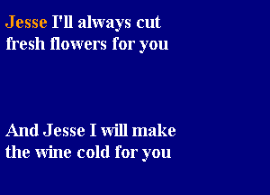 J esse I'll always cut
fresh flowers for you

And J esse I will make
the wine cold for you