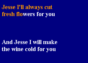 J esse I'll always cut
fresh flowers for you

And J esse I will make
the wine cold for you