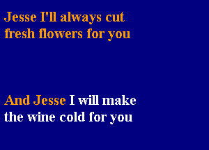 J esse I'll always cut
fresh flowers for you

And J esse I will make
the wine cold for you