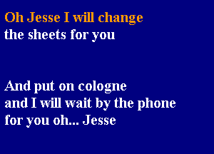 011 J esse I will change
the sheets for you

And put on cologne
and I will wait by the phone
for you oh... Jesse