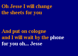 011 J esse I will change
the sheets for you

And put on cologne
and I will wait by the phone
for you oh... Jesse