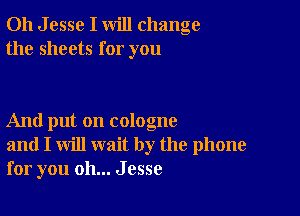 011 J esse I will change
the sheets for you

And put on cologne
and I will wait by the phone
for you oh... Jesse