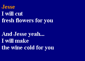 J esse
I will cut
fresh flowers for you

And Jesse yeah...
I will make
the wine cold for you