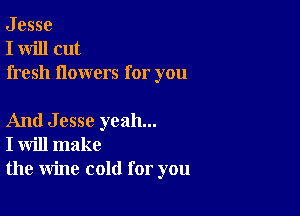 J esse
I will cut
fresh flowers for you

And Jesse yeah...
I will make
the wine cold for you