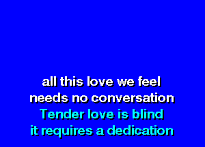 all this love we feel
needs no conversation

Tender love is blind
it requires a dedication