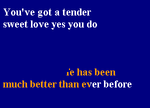 You've got a tender
sweet love yes you (10

(c has been
much better than ever before