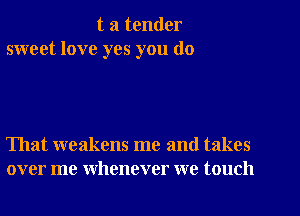 t a tender
sweet love yes you do

That weakens me and takes
over me whenever we touch