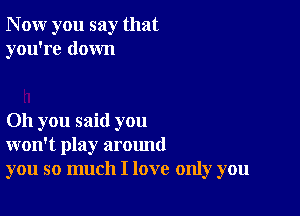 N ow you say that
you're down

011 you said you
won't play around
you so much I love only you