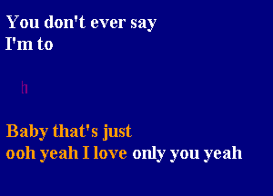 You don't ever say
I'm to

Baby that's just
ooh yeah I love only you yeah