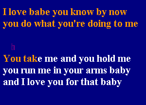 I love babe you knowr by nour
you do What you're doing to me

You take me and you hold me
you run me in your arms baby
and I love you for that baby