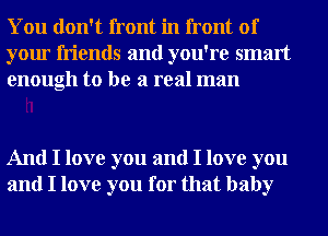 You don't front in front of
your friends and you're smart
enough to be a real man

And I love you and I love you
and I love you for that baby