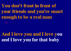 You don't front in front of
your friends and you're smart
enough to be a real man

And I love you and I love you
and I love you for that baby